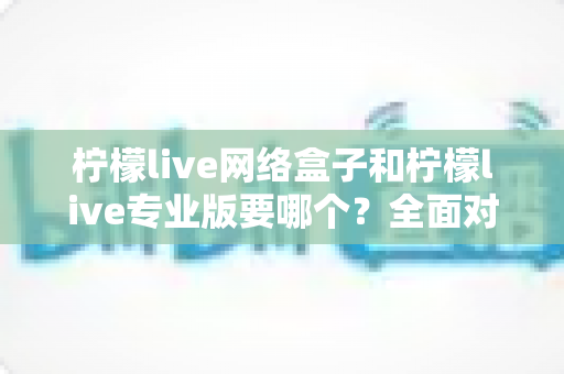 柠檬live网络盒子和柠檬live专业版要哪个？全面对比帮你做出明智选择