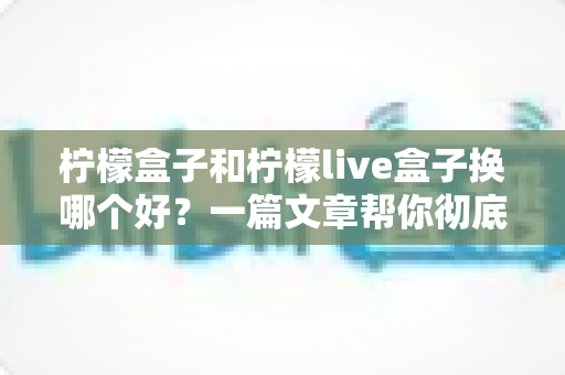 柠檬盒子和柠檬live盒子换哪个好？一篇文章帮你彻底搞懂选购难题