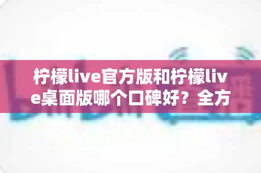 柠檬live官方版和柠檬live桌面版哪个口碑好？全方位对比解析帮你选出更适合的版本
