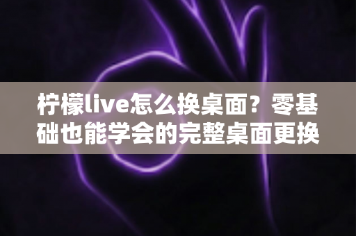 柠檬live怎么换桌面？零基础也能学会的完整桌面更换教程与实用技巧