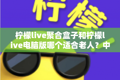 柠檬live聚合盒子和柠檬live电脑版哪个适合老人？中老年家庭观看方案全解析