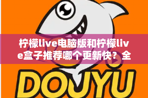柠檬live电脑版和柠檬live盒子推荐哪个更新快？全面对比与实用选择指南
