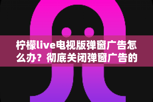 柠檬live电视版弹窗广告怎么办?彻底关闭弹窗广告的实用方法全攻略 柠檬live电视版弹窗广告怎么办?彻底关闭弹窗广告的实用方法全攻略