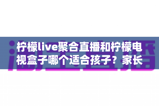 柠檬live聚合直播和柠檬电视盒子哪个适合孩子?家长必读的全面对比指南 柠檬live聚合直播和柠檬电视盒子哪个适合孩子?家长必读的全面对比指南