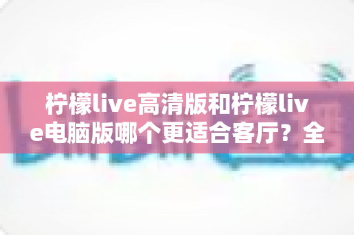 柠檬live高清版和柠檬live电脑版哪个更适合客厅？全面解析助你打造理想家庭观影体验