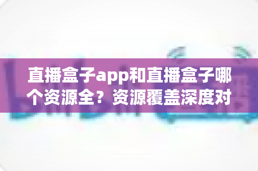 直播盒子app和直播盒子哪个资源全？资源覆盖深度对比与安全选择指南