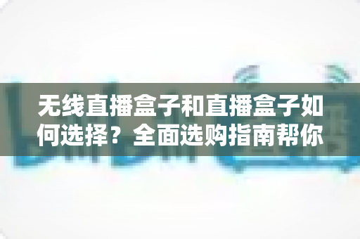 无线直播盒子和直播盒子如何选择？全面选购指南帮你找到最适合的直播设备