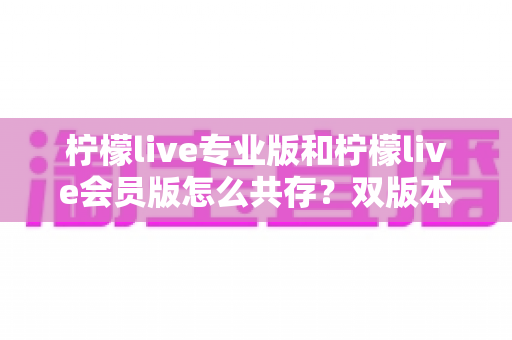 柠檬live专业版和柠檬live会员版怎么共存？双版本安装使用全攻略，一文解决共存难题