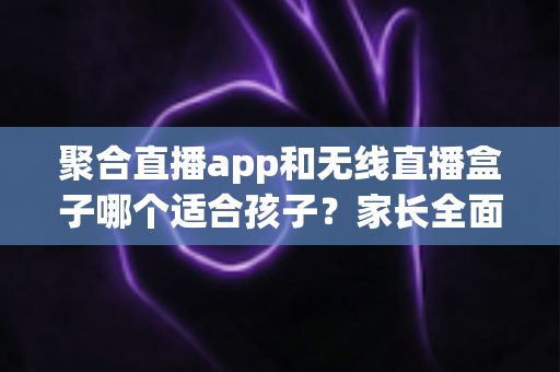 聚合直播app和无线直播盒子哪个适合孩子?家长全面解析与选购指南 聚合直播app和无线直播盒子哪个适合孩子?家长全面解析与选购指南