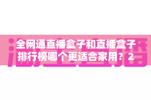 全网通直播盒子和直播盒子排行榜哪个更适合家用?2024最新选购指南与深度对比解析 全网通直播盒子和直播盒子排行榜哪个更适合家用?2024最新选购指南与深度对比解析