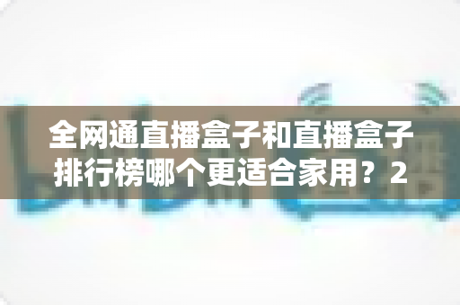全网通直播盒子和直播盒子排行榜哪个更适合家用？2024最新选购指南与深度对比解析
