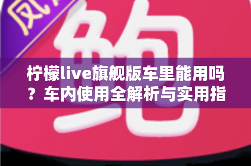柠檬live旗舰版车里能用吗?车内使用全解析与实用指南 柠檬live旗舰版车里能用吗?车内使用全解析与实用指南