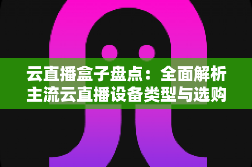 云直播盒子盘点：全面解析主流云直播设备类型与选购指南，助你轻松开启高清直播之旅