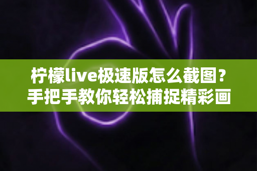 柠檬live极速版怎么截图？手把手教你轻松捕捉精彩画面的完整攻略