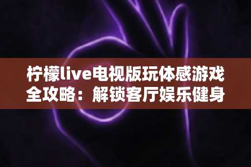 柠檬live电视版玩体感游戏全攻略:解锁客厅娱乐健身新方式,全家一起动起来 柠檬live电视版玩体感游戏全攻略:解锁客厅娱乐健身新方式,全家一起动起来