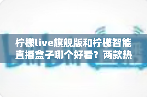 柠檬live旗舰版和柠檬智能直播盒子哪个好看?两款热门直播装备全方位深度对比测评 柠檬live旗舰版和柠檬智能直播盒子哪个好看?两款热门直播装备全方位深度对比测评
