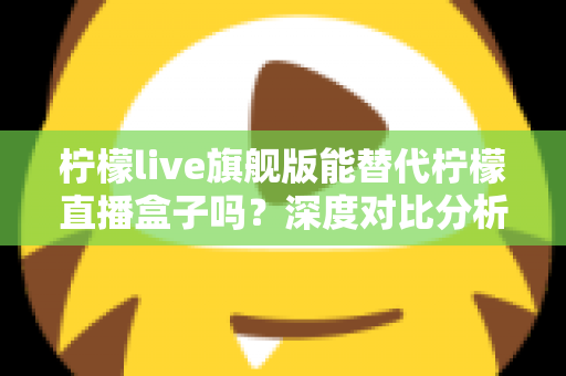 柠檬live旗舰版能替代柠檬直播盒子吗？深度对比分析与选购全指南