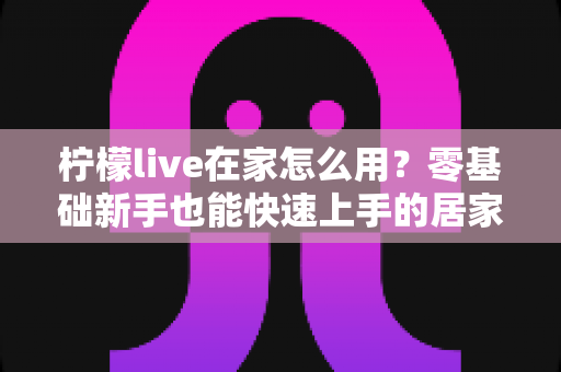 柠檬live在家怎么用?零基础新手也能快速上手的居家使用全攻略 柠檬live在家怎么用?零基础新手也能快速上手的居家使用全攻略