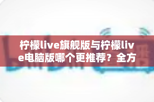 柠檬live旗舰版与柠檬live电脑版哪个更推荐?全方位深度对比帮你做出明智选择 柠檬live旗舰版与柠檬live电脑版哪个更推荐?全方位深度对比帮你做出明智选择