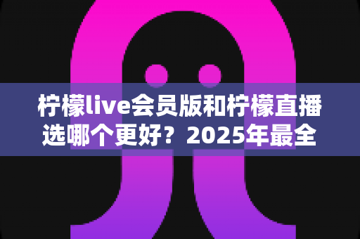 柠檬live会员版和柠檬直播选哪个更好？2025年最全面对比测评指南帮你做出明智选择