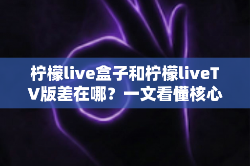 柠檬live盒子和柠檬liveTV版差在哪?一文看懂核心区别与选购指南 柠檬live盒子和柠檬liveTV版差在哪?一文看懂核心区别与选购指南