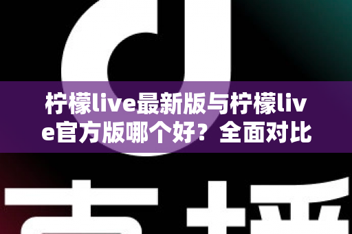 柠檬live最新版与柠檬live官方版哪个好？全面对比解析，帮你轻松选出最适合的版本