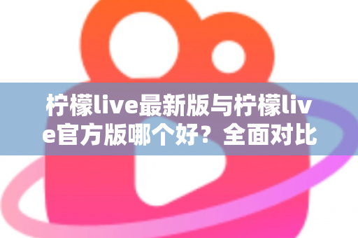 柠檬live最新版与柠檬live官方版哪个好？全面对比解析，帮你轻松选出最适合的版本