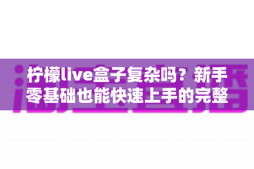 柠檬live盒子复杂吗?新手零基础也能快速上手的完整使用指南 柠檬live盒子复杂吗?新手零基础也能快速上手的完整使用指南