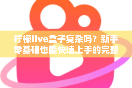 柠檬live盒子复杂吗?新手零基础也能快速上手的完整使用指南 柠檬live盒子复杂吗?新手零基础也能快速上手的完整使用指南