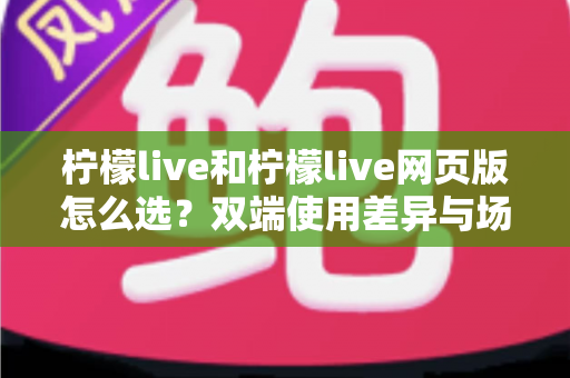 柠檬live和柠檬live网页版怎么选?双端使用差异与场景化选择指南 柠檬live和柠檬live网页版怎么选?双端使用差异与场景化选择指南