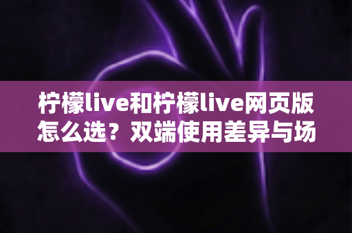 柠檬live和柠檬live网页版怎么选?双端使用差异与场景化选择指南 柠檬live和柠檬live网页版怎么选?双端使用差异与场景化选择指南