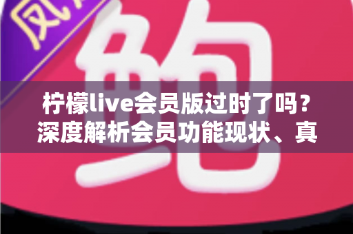 柠檬live会员版过时了吗？深度解析会员功能现状、真实价值与去留建议