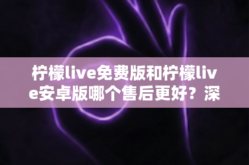 柠檬live免费版和柠檬live安卓版哪个售后更好?深度对比分析与用户选择指南 柠檬live免费版和柠檬live安卓版哪个售后更好?深度对比分析与用户选择指南