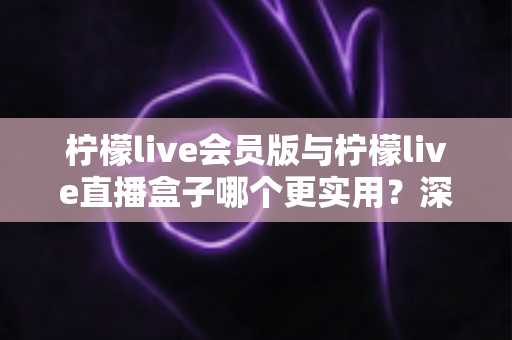 柠檬live会员版与柠檬live直播盒子哪个更实用？深度对比评测助你找到最适合的直播观看方案