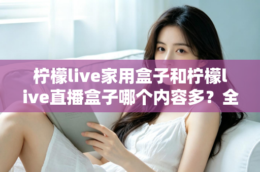 柠檬live家用盒子和柠檬live直播盒子哪个内容多？全方位深度对比解析，帮你选对不踩坑