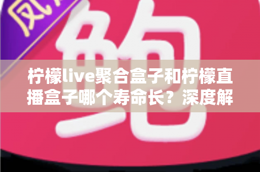 柠檬live聚合盒子和柠檬直播盒子哪个寿命长？深度解析使用寿命差异与实用保养指南