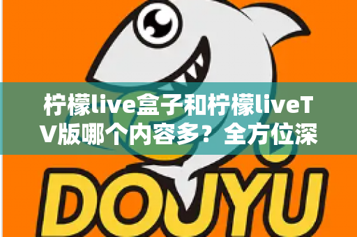 柠檬live盒子和柠檬liveTV版哪个内容多？全方位深度对比解析帮你选对版本