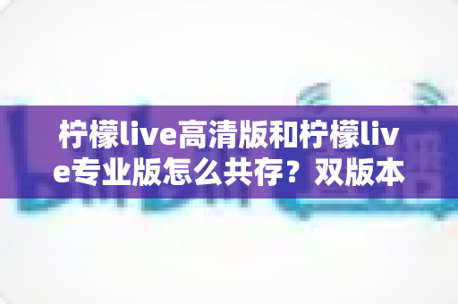 柠檬live高清版和柠檬live专业版怎么共存?双版本同时安装与使用全攻略 柠檬live高清版和柠檬live专业版怎么共存?双版本同时安装与使用全攻略