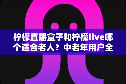 柠檬直播盒子和柠檬live哪个适合老人?中老年用户全方位对比与实用选择指南 柠檬直播盒子和柠檬live哪个适合老人?中老年用户全方位对比与实用选择指南