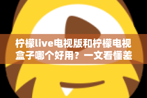 柠檬live电视版和柠檬电视盒子哪个好用?一文看懂差异,选对不花冤枉钱 柠檬live电视版和柠檬电视盒子哪个好用?一文看懂差异,选对不花冤枉钱