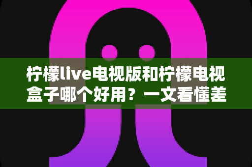 柠檬live电视版和柠檬电视盒子哪个好用?一文看懂差异,选对不花冤枉钱 柠檬live电视版和柠檬电视盒子哪个好用?一文看懂差异,选对不花冤枉钱
