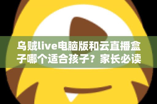 乌贼live电脑版和云直播盒子哪个适合孩子？家长必读的全面对比与选购指南