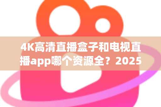 4K高清直播盒子和电视直播app哪个资源全？2025最新选购指南帮你一次搞懂