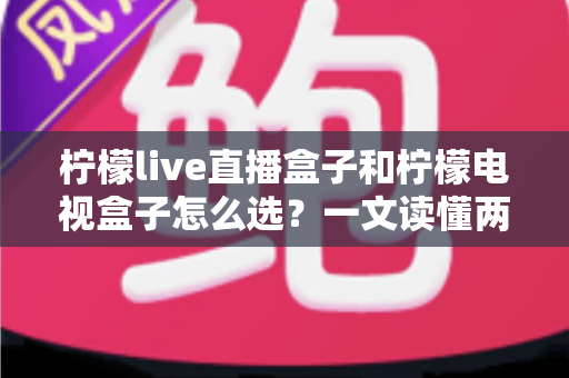 柠檬live直播盒子和柠檬电视盒子怎么选？一文读懂两大热门电视盒子的区别与选购攻略