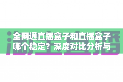 全网通直播盒子和直播盒子哪个稳定?深度对比分析与选购指南 全网通直播盒子和直播盒子哪个稳定?深度对比分析与选购指南