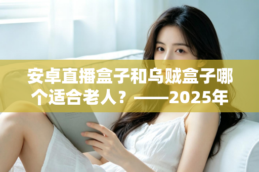 安卓直播盒子和乌贼盒子哪个适合老人?——2025年子女必看的孝心电视盒子选购全攻略 安卓直播盒子和乌贼盒子哪个适合老人?——2025年子女必看的孝心电视盒子选购全攻略
