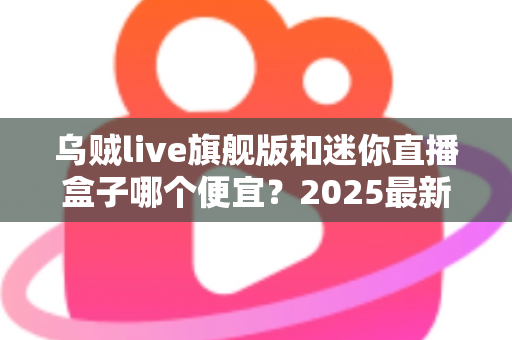 乌贼live旗舰版和迷你直播盒子哪个便宜?2025最新价格对比与高性价比选购攻略 乌贼live旗舰版和迷你直播盒子哪个便宜?2025最新价格对比与高性价比选购攻略