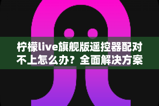 柠檬live旗舰版遥控器配对不上怎么办？全面解决方案与实用技巧指南