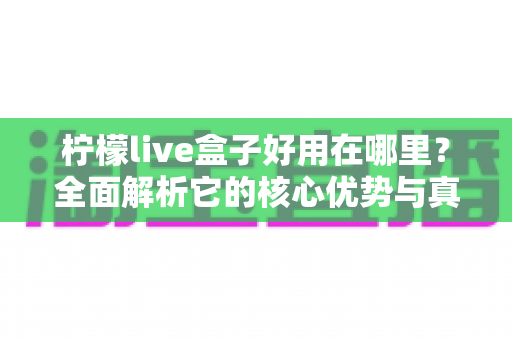 柠檬live盒子好用在哪里？全面解析它的核心优势与真实使用体验