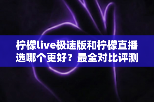 柠檬live极速版和柠檬直播选哪个更好？最全对比评测助你找到最适合自己的选择